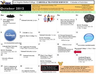 Los Angeles Harbor College CAREER & TRANSFER SERVICES                                                            Calendar of Activities
                                                                Student Services Administration building #105                                                 WORKSHOPS:
                                                               (310) 233-4284                                                                      Workshops are open to all students;
October 2012                                                   http://www.lahc.edu/studentservices/transfercenter/index.html
                                                               Contact us: http://www.facebook.com/LahcTransferCenter
                                                                                                                                                              no RSVP required
                                                                                                                           http://www.lahc.edu/studentservices/transfercenter/index.html
UNIVERSITY REPRESENTATIVES: Call or visit the Career & Transfer Center to schedule appointments with the universities listed below (unless indicated as an information table).

Mon                                Tue                                     Wed                                  Thu                                  Fri

1 CSU Application                  2   National University 2p-4pm
                                                                           3                                    4       How to Pay for a Private     5
      Workshop                                                                                                          University Workshop by
      12p-1pm Assessment                                                                                                Marymount College 1p-
      Center                                                                                                            2pm Assessment Center            R.I.S.E. Workshop
                                                                                                                                                         Assessment Center, SSA 120
                                                                                                                                                         11:30a - 12:30pm


8                                  9        CSUDH 9a-12pm                  10                                   11                                   12
                                                                               National University 11a-1pm          UC Personal Statement by
                                   Mount St. Mary’s College 10a-
                                                                                                                    UCLA Admissions Representative
                                   1pm                                         R.I.S.E. Workshop                    12p-1pm Assessment Center
                                                                               Assessment Center, SSA 120
                                                                               10a - 11am                                UCLA 9a-3pm
        www.facebook/lahctransfercenter
15                                 16                                      17                                   18         CSULA 2p-4pm              19
                                                                                                                                                          www.twitter.com/lahctransfer
    Colorado State University       CSU Application Workshop                                                    Educa-
         1:00pm-3:00pm              5:30p-6:30pm Assessment Center                                              tional Planning-                   Marymount College 11:30am-1:30pm
                                                                                                                Social/Behavioral Sciences &
R.I.S.E. Workshop                                                                                               Communication Majors
                                                                                                                                                    10/18/12
Assessment Center, SSA 120             National University 4p-6pm                                               Assessment Center, SSA 120
10a - 11am
22                                 23        National University           24   What’s Your Major?              25                                   26
                                             11a-1pm                            Workshop 2p-3:30pm                                                         Academic/Progress
    University of Phoenix                                                       Assessment Center
    11am-1pm                                                                                                                                               Dismissal Workshop
                                                                                                                                                           Assessment Center, SSA 120
                                                                                R.I.S.E. Workshop
                                                                                                                                                           11:30a - 1pm
                                                                                Assessment Center, SSA 120
                                                                                10a - 11am
29      CSULA Admissions &          30                                     31     DAY OF THE DEAD EVENT                       Attention Fall 2013 transfers, don't forget to…
        Financial Aid for AB                     CSUDH 1p-4pm                     11A-2PM - BETWEEN SSA               * Apply to CSU & UC by November 30, 2012
        540 students 9am-12pm                                                     BUILDING & PLANETARIUM
                                                                                                                      * Visit the Career & Transfer Center for application work-
        in SSA 120                        CSU Application Workshop
                                          5:30p-6:30pm Assessment Center           National University 2p-4pm         shops and assistance throughout October & November!
 