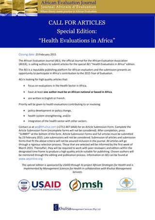 Closing date: 23 February 2015
The African Evaluation Journal (AEJ), the official Journal for the African Evaluation Association
(AfrEA), is calling authors to submit articles for the special AEJ “Health Evaluations in Africa” edition.
The AEJ is a reputable publishing platform for African evaluators and the submission presents an
opportunity to participate in Africa’s contribution to the 2015 Year of Evaluation.
AEJ is looking for high quality articles that:
• focus on evaluations in the Health Sector in Africa,
• have at least one author must be an African national or based in Africa,
• are written in English or French.
Priority will be given to health evaluations contributing to or involving:
• policy development or policy change,
• health system strengthening, and/or
• integration of the health sector with other sectors.
Contact us at aej@khulisa.com (+2711 447 6464) for an Article Submission Form. Complete the
Article Submission Form (incomplete forms will not be considered). After completion, press
“SUBMIT” at the bottom of the form. Article Submission Forms and full articles must be submitted
by 23 February 2015. Late submissions will not be considered. Submission of articles and submission
forms that fit the above criteria will not be assured inclusion in the journal. All articles will go
through a rigorous selection process. Those that are selected will be informed by the first week of
March 2015. Thereafter, they will be required to work with peer-reviewers and editors within the
designated time frame to produce a high quality article suitable for publishing. Chosen authors will
be mentored through the editing and publication process. Information on AEJ can be found at
www.aejonline.org
This special edition is sponsored by USAID through its project African Strategies for Health and is
implemented by Management Sciences for Health in collaboration with Khulisa Management
Services.
CALL FOR ARTICLES
Special Edition:
“Health Evaluations in Africa”
 