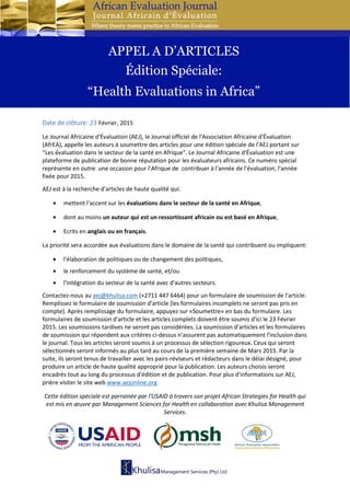 Date de clôture: 23 Février, 2015
Le Journal Africaine d'Évaluation (AEJ), le Journal officiel de l'Association Africaine d'Évaluation
(AfrEA), appelle les auteurs à soumettre des articles pour une édition spéciale de l’AEJ portant sur
“Les évaluation dans le secteur de la santé en Afrique". Le Journal Africaine d'Évaluation est une
plateforme de publication de bonne réputation pour les évaluateurs africains. Ce numéro spécial
représente en outre une occasion pour l’Afrique de contribuer à l'année de l'évaluation, l'année
fixée pour 2015.
AEJ est à la recherche d'articles de haute qualité qui:
• mettent l'accent sur les évaluations dans le secteur de la santé en Afrique,
• dont au moins un auteur qui est un ressortissant africain ou est basé en Afrique,
• Ecrits en anglais ou en français.
La priorité sera accordée aux évaluations dans le domaine de la santé qui contribuent ou impliquent:
• l'élaboration de politiques ou de changement des politiques,
• le renforcement du système de santé, et/ou
• l'intégration du secteur de la santé avec d'autres secteurs.
Contactez-nous au aej@khulisa.com (+2711 447 6464) pour un formulaire de soumission de l'article.
Remplissez le formulaire de soumission d'article (les formulaires incomplets ne seront pas pris en
compte). Après remplissage du formulaire, appuyez sur «Soumettre» en bas du formulaire. Les
formulaires de soumission d'article et les articles complets doivent être soumis d'ici le 23 Février
2015. Les soumissions tardives ne seront pas considérées. La soumission d'articles et les formulaires
de soumission qui répondent aux critères ci-dessus n’assurent pas automatiquement l'inclusion dans
le journal. Tous les articles seront soumis à un processus de sélection rigoureux. Ceux qui seront
sélectionnés seront informés au plus tard au cours de la première semaine de Mars 2015. Par la
suite, ils seront tenus de travailler avec les pairs-réviseurs et rédacteurs dans le délai désigné, pour
produire un article de haute qualité approprié pour la publication. Les auteurs choisis seront
encadrés tout au long du processus d'édition et de publication. Pour plus d'informations sur AEJ,
prière visiter le site web www.aejonline.org
Cette édition spéciale est parrainée par l'USAID à travers son projet African Strategies for Health qui
est mis en œuvre par Management Sciences for Health en collaboration avec Khulisa Management
Services.
APPEL A D’ARTICLES
Édition Spéciale:
“Health Evaluations in Africa”
 