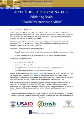 Date de clôture: 23 Février, 2015
Le Journal Africaine d'Évaluation (AEJ), le Journal officiel de l'Association Africaine d'Évaluation
(AfrEA), l'organisation faîtière des associations nationales d'évaluation en Afrique, est à la recherche
des praticiens d'évaluation aguerris et des universitaires ayant l’expérience d'évaluation pour un
processus d'examen par les pairs en deux étapes.
Ce processus, présente une excellente occasion pour l’Afrique de de contribuer à l'année de
l'évaluation, 2015. Les articles évalués par des pairs feront partie de l'édition spéciale d’AEJ “
évaluations dans le secteur de la santé en Afrique ”.
Ce processus d'examen en deux étapes comprendra :
• Etape 1: examiner ldes articles et fournir aux auteurs des feedback, et leur servir de mentor.
• Etape 2: participer à une revue anonyme des articles par des pairs examinateurs
Le pair examinateur devrait avoir:
• une maîtrise ou un doctorat,
• publié de nombreux articles,
• une expérience dans le mentorat ou être un examinateur expérimenter et
• une expérience en évaluation dans le domaine de la santé.
Envoyer votre CV (deux pages) à aej@khulisa.com avant la date de clôture de 23 Février 2015. Une
fois présélectionné, vous serez invité à vous inscrire sur le site web de l’AEJ comme un pair
examinateur. Le système du Journal en ligne de l'AOSIS permet une communication simplifiée entre
rédacteurs, réviseurs et auteurs, pour une expérience d'examen par les pairs efficace.
Il est important de noter que les pairs examinateurs fonctionneront sur une base volontaire. La
soumission de votre CV et l’inscription sur AOSIS n'assure pas votre sélection comme pair
examinateur pour cet journal. Si sélectionné, le pair examinateur devra travailler avec les auteurs et
éditeurs dans le délai désigné pour produire un article de haute qualité approprié pour la
publication.
Cette édition spéciale est parrainée par l'USAID à travers son projet African Strategies for Health qui
est mis en œuvre par Management Sciences for Health en collaboration avec Khulisa Management
Services.
APPEL À DES PAIRS EXAMINATEURS
Édition Spéciale:
“Health Evaluations in Africa”
 