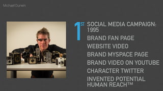 Michael Durwin
1
SOCIAL MEDIA CAMPAIGN:
1995
BRAND FAN PAGE
WEBSITE VIDEO
BRAND MYSPACE PAGE
BRAND VIDEO ON YOUTUBE
CHARACTER TWITTER
INVENTED POTENTIAL
HUMAN REACH™
ST
 