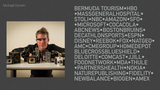 Michael Durwin
BERMUDA TOURISM•HBO 
•MASSGENERALHOSPITAL• 
STOLI•NBC•AMAZON•SFO• 
•MICROSOFT•COCACOLA• 
ABCNEWS•BOSTONBRUINS• 
DECATHLONSPORTS•ESPN• 
DISNEY•REEBOK•FOX•NATGEO• 
AMC•CMEGROUP•HOMEDEPOT 
BLUECROSSBLUESHIELD• 
DELOITTE•COMCAST•JJILL• 
FOODNETWORK•MDA•THULE 
•PARTNERSHEALTH•NOKIA• 
NATUREPUBLISHING•FIDELITY•
NEWBALANCE•BIOGEN•AMEX
 