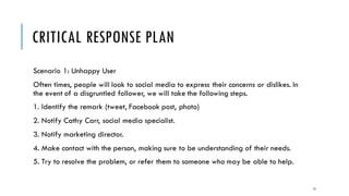 CRITICAL RESPONSE PLAN
Scenario 1: Unhappy User
Often times, people will look to social media to express their concerns or dislikes. In
the event of a disgruntled follower, we will take the following steps.
1. Identify the remark (tweet, Facebook post, photo)
2. Notify Cathy Carr, social media specialist.
3. Notify marketing director.
4. Make contact with the person, making sure to be understanding of their needs.
5. Try to resolve the problem, or refer them to someone who may be able to help.
13
 