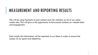 MEASUREMENT AND REPORTING RESULTS
We will be using Hootsuite to post content and view statistics on all of our social
media sites. This will give us the opportunity to have exact numbers on website clicks
and engagement.
Each month, this information will be reported to our Dean in order to ensure the
success of our goals and objectives.
15
 