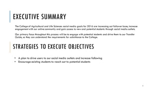 EXECUTIVE SUMMARY
The College of Agricultural and Life Sciences social media goals for 2016 are increasing out follower base, increase
engagement with our online community and gain access to new and potential students through social media outlets.
Our primary focus throughout this process will be to engage with potential students and drive them to our Transfer
Guide, so they can understand the requirements for admittance to the College.
STRATEGIES TO EXECUTE OBJECTIVES
• A plan to drive users to our social media outlets and increase following
• Encourage existing students to reach out to potential students
3
 