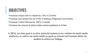 OBJECTIVES
vIncrease unique visits to website by 15% in 2 months
vIncrease and connect the use of the 2 hashtags #itsgreatuf and #ufcals
vIncrease Twitter followers by 420 in 3 months
vIncrease the amount of photo/video content published on Twitter
In 2016, our main goal is to drive potential students to our website via social media
platforms, as well as use social media to spark an interest and increase desire for
students to attend our College.
8
 