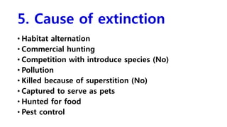 5. Cause of extinction
• Habitat alternation
• Commercial hunting
• Competition with introduce species (No)
• Pollution
• Killed because of superstition (No)
• Captured to serve as pets
• Hunted for food
• Pest control
 