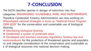 7-CONCLUSION
The IUCN classifies species in danger of extinction into four
categories: ENDANGERED, VULNERABLE, RARE, AND INDETERMINATE.
Therefore Cambodian Forestry Administration are now working on
Developed national strategies is know as “National Forest Program
2009-2029” for the conservation and sustainable use of biological
diversity
 Monitoring biological diversity
 Established a system of protected areas
 Developed and maintain necessary legislation, forestry law and
memorandums for the protection of threatened species and populatio
ns and integrate consideration of the conservation and sustainable us
e of biological resources into national decision making.
 