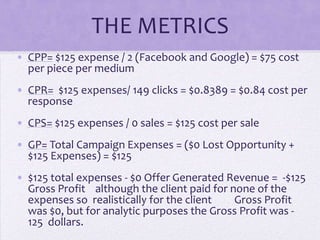 THE METRICS
• CPP= $125 expense / 2 (Facebook and Google) = $75 cost
  per piece per medium
• CPR= $125 expenses/ 149 clicks = $0.8389 = $0.84 cost per
  response
• CPS= $125 expenses / 0 sales = $125 cost per sale
• GP= Total Campaign Expenses = ($0 Lost Opportunity +
  $125 Expenses) = $125
• $125 total expenses - $0 Offer Generated Revenue = -$125
  Gross Profit although the client paid for none of the
  expenses so realistically for the client   Gross Profit
  was $0, but for analytic purposes the Gross Profit was -
  125 dollars.
 