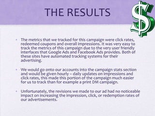 THE RESULTS

• The metrics that we tracked for this campaign were click rates,
  redeemed coupons and overall impressions. It was very easy to
  track the metrics of this campaign due to the very user friendly
  interfaces that Google Ads and Facebook Ads provides. Both of
  these sites have automated tracking systems for their
  advertising.

• We would go onto our accounts into the campaign stats section
  and would be given hourly – daily updates on impressions and
  click rates, this made this portion of the campaign much easier
  for us to track than for example a print DM campaign.

• Unfortunately, the revisions we made to our ad had no noticeable
  impact on increasing the impression, click, or redemption rates of
  our advertisements.
 