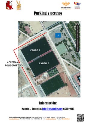 CLUB POLIDEPORTIVO LES ABELLES Calle Literato Azorín, 3 - 4ª 46006, Valencia CIF: G-46724514
www.lesabelles.net Telf. 960440011 Fax. 960440011 E-mail: info@lesabelles.net ¡Twitter! @lesabellesrc
Parking y accesos
Información:
Manolo L. Contreras info@lesabelles.net 651049013
ACCESO AL
POLIDEPORTIVO
P
CAMPO 1
CAMPO 2
 
