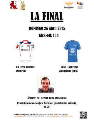 CLUB POLIDEPORTIVO LES ABELLES Calle Literato Azorín, 3 - 4ª 46006, Valencia CIF: G-46724514
www.lesabelles.net Telf. 960440011 Fax. 960440011 E-mail: info@lesabelles.net ¡Twitter! @lesabellesrc
LA FINAL
DOMINGO 26 Abril 2015
Kick-off: 15h
CR Liceo Francés Unió Esportiva
(Madrid) Santboiana (BCN)
Árbitro: Mr. Declan Lane (Australia)
Pronóstico meteorológico: Variable, parcialmente nublado.
20-25º
 