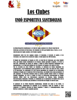 CLUB POLIDEPORTIVO LES ABELLES Calle Literato Azorín, 3 - 4ª 46006, Valencia CIF: G-46724514
www.lesabelles.net Telf. 960440011 Fax. 960440011 E-mail: info@lesabelles.net ¡Twitter! @lesabellesrc
Los Clubes
UNIÓ ESPORTIVA SANTBOIANA
La Unión Deportiva Santboiana es el club de rugby catalán de la villa de Sant Boi de
Llobregat, provincia de Barcelona. Fue fundado en 1921 por Baldiri Aleu y Torres, y es el
club decano del rugby catalán y del Estado español.
Actualmente entre los tres equipos seniors, el femenino, el juvenil, el cadete, el de
veteranos y los cuatro de la escuela de rugby, el club supera las 300 licencias.
El Rugby fue introducido en España en 1921, en Sant Boi de Llobregat, por señor Baldiri
Aleu, que había estado estudiando la en Francia, donde aprendió a jugarlo.. Al volver a
Sant Boi, entusiasmó un grupo de amigos y fundó la Unión Deportiva Santboiana que,
naturalmente, es el Club más antiguo de este deporte en España (4 de julio de 1921).
Con la creación de otros Clubes en Cataluña, se iniciaron de forma inmediata las
competiciones. La UE Santboiana ganó la primera de ellas el día 2 de mayo de 1922, contra
el CN Barcelona. En septiembre de 1922 fueron aprobados los estatutos de la Federación
Catalana de Rugby por el Gobierno Civil de Barcelona, con Baldiri Aleu como presidente. El
año siguiente, la Selección Catalana juega su primer partido oficial contra el Toulouse
Lanlade Olimpique. En 1934 se funda en París la Federación Internacional de Rugby
Amateur (FIRA) entre las federaciones nacionales de Francia, Italia, Alemania,
Checoslovaquia, Rumania y Cataluña. Se culminaba así el entusiasmo de Baldiri Aleu con la
creación de una estructura que permitiera el desarrollo del Rugby en nuestro país.
El palmarés de la Unión Deportiva Santboniana, iniciado tal como se ha dicho, es
importantísimo. Campeonato de Cataluña en 18 ocasiones, Copa de España 11 veces
campeón y 8 finalista, División de Honor española 7 títulos y 5 subcampeonatos, Copa
Ibérica 2 primeros y cuatro segundos puestos
 