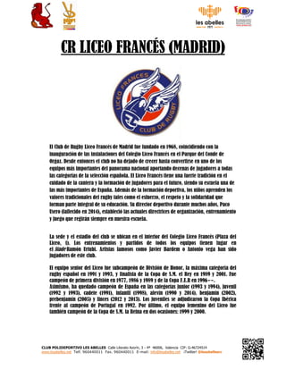 CLUB POLIDEPORTIVO LES ABELLES Calle Literato Azorín, 3 - 4ª 46006, Valencia CIF: G-46724514
www.lesabelles.net Telf. 960440011 Fax. 960440011 E-mail: info@lesabelles.net ¡Twitter! @lesabellesrc
CR LICEO FRANCÉS (MADRID)
El Club de Rugby Liceo Francés de Madrid fue fundado en 1968, coincidiendo con la
inauguración de las instalaciones del Colegio Liceo Francés en el Parque del Conde de
Orgaz. Desde entonces el club no ha dejado de crecer hasta convertirse en uno de los
equipos más importantes del panorama nacional aportando decenas de jugadores a todas
las categorías de la selección española. El Liceo Francés tiene una fuerte tradición en el
cuidado de la cantera y la formación de jugadores para el futuro, siendo su escuela una de
las más importantes de España. Además de la formación deportiva, los niños aprenden los
valores tradicionales del rugby tales como el esfuerzo, el respeto y la solidaridad que
forman parte integral de su educación. Su director deportivo durante muchos años, Paco
Usero (fallecido en 2014),,,, estableció las actuales directrices de organización, entrenamiento
y juego que regirán siempre en nuestra escuela.
La sede y el estadio del club se ubican en el interior del Colegio Liceo Francés (Plaza del
Liceo, 1). Los entrenamientos y partidos de todos los equipos tienen lugar en
el Stade Ramón Urtubi. Artistas famosos como Javier Bardem o Antonio vega han sido
jugadores de este club.
El equipo senior del Liceo fue subcampeón de División de Honor, la máxima categoría del
rugby español en 1991 y 1993, y finalista de la Copa de S.M. el Rey en 1989 y 2001. Fue
campeón de primera división en 1977, 1986 y 1989 y de la Copa F.E.R en 1996­­.
Asimismo, ha quedado campeón de España en las categorías junior (1993 y 1994), juvenil
(1992 y 1993), cadete (1991), infantil (1998), alevín (1990 y 2014), benjamín (2002),
prebenjamín (2005) y linces (2012 y 2013). Los juveniles se adjudicaron la Copa Ibérica
frente al campeón de Portugal en 1992. Por último, el equipo femenino del Liceo fue
también campeón de la Copa de S.M. la Reina en dos ocasiones: 1999 y 2000.
 