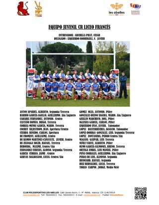 CLUB POLIDEPORTIVO LES ABELLES Calle Literato Azorín, 3 - 4ª 46006, Valencia CIF: G-46724514
www.lesabelles.net Telf. 960440011 Fax. 960440011 E-mail: info@lesabelles.net ¡Twitter! @lesabellesrc
EQUIPO JUVENIL CR LICEO FRANCÉS
ENTRENADOR : ARCHILLA PRAT, CESAR
DELEGADO : IZQUIERDO RODRÍGUEZ, F. JAVIER
ANTON APARICI, ALBERTO. Segunda/Tercera
BARRIO GARCÍA-AGULLÓ, GUILLERMO. Ala/zaguero
CARABEL FERNANDEZ, ANTONIO. Centro
CASTAÑO ROMÁN, DIEGO. Tercera
CORRAL-MUÑOZ GARCÍA, MARIO. Tercera
COURET SILJESTROM, JUAN. Apertura/Centro
CUERDA RENEDO, CARLOS. Apertura
DE FROMENT, GUILLAUME. Centro
DE RAMÓN MARTINEZ-CAÑAVATE, JAVIER. Centro
DE ZULOAGA SOLER, RAFAEL. Tercera
DUBOURG, MAXIME. Centro/Ala
FERNANDEZ CURESES, ALONSO. Segunda/Tercera
GARCIA CURRAN, JAIME . Centro
GERVAS BALDASANO, LUCAS. Centro/Ala
GOMEZ OLEA, ANTONIO. Pilier
GONZALEZ-BUENO SEGURA, MARIO. Ala/Zaguero
GUILLEN MARCHECO, JOEL. Pilier
IGLESIAS GARCIA, CARLOS. Pilier
IZQUIERDO UÑAC, JAVIER. Talonador
LOPEZ BASTERRECHEA, IGNACIO. Talonador
LOPEZ-DORIGA GONZALEZ, LUIS. Segunda/Tercera
LOPEZ FONTANEDA, PEDRO Centro/Ala
MAGAÑA GASPAR, LUIS Tercera
NUÑEZ YARTE, ALBERTO. Pilier
OLMO GARCIA-SALMONES, BRUNO. Tercera
ORTEGA AMBEL, LUIS MANUEL. Pilier
PEÑA CORRALES, GUILLERMO. Ala/Zaguero
PURAS DE LUIS, ALFONSO. Segunda
RICOUARD, RAFAEL. Segunda
RUIZ BERNALDEZ, LUCAS. Tercera
TORAN CARPIO , JORGE. Medio Melé
 