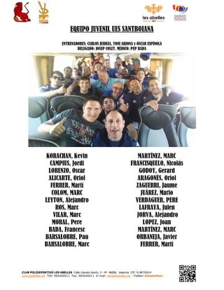 CLUB POLIDEPORTIVO LES ABELLES Calle Literato Azorín, 3 - 4ª 46006, Valencia CIF: G-46724514
www.lesabelles.net Telf. 960440011 Fax. 960440011 E-mail: info@lesabelles.net ¡Twitter! @lesabellesrc
EQUIPO JUVENIL UES SANTBOIANA
ENTRENADORES: CARLOS JUIDÍAS, TONI ARJONA y ÓSCAR ESPÍNOLA
DELEGADO: JOSEP COLET. MÉDICO: PEP BADA
KORACHAN, Kevin
CAMPIUS, Jordi
LORENZO, Oscar
ALICARTE, Oriol
FERRER, Martí
COLOM, MARC
LEYTON, Alejandro
ROS, Marc
VILAR, Marc
MORAL, Pere
BADA, Francesc
BARSALOBRE, Pau
BARSALOBRE, Marc
MARTÍNEZ, MARC
FRANCISQUELO, Nicolás
GODOY, Gerard
ARAGONÉS, Oriol
ZAGUERRI, Jaume
JUÁREZ, Mario
VERDAGUER, PERE
LAFRAYA, Julen
JORVA, Alejandro
LOPEZ, Joan
MARTÍNEZ, MARC
ORBANEJA, Javier
FERRER, Martí
 
