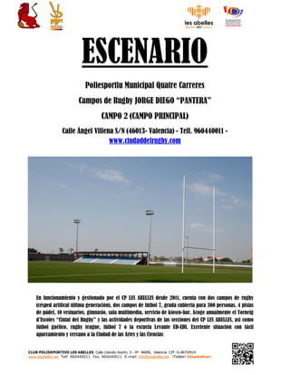 CLUB POLIDEPORTIVO LES ABELLES Calle Literato Azorín, 3 - 4ª 46006, Valencia CIF: G-46724514
www.lesabelles.net Telf. 960440011 Fax. 960440011 E-mail: info@lesabelles.net ¡Twitter! @lesabellesrc
ESCENARIO
Poliesportiu Municipal Quatre Carreres
Campos de Rugby JORGE DIEGO “PANTERA”
CAMPO 2 (CAMPO PRINCIPAL)
Calle Ángel Villena S/N (46013- Valencia) - Telf. 960440011 -
www.ciudaddelrugby.com
En funcionamiento y gestionado por el CP LES ABELLES desde 2011, cuenta con dos campos de rugby
(césped artifical última generación), dos campos de fútbol 7, grada cubierta para 300 personas, 4 pistas
de pádel, 10 vestuarios, gimnasio, sala multimedia, servicio de kiosco-bar. Acoge anualmente el Torneig
d’Escoles “Ciutat del Rugby” y las actividades deportivas de las secciones del CP LES ABELLES, así como
fútbol gaélico, rugby league, fútbol 7 o la escuela Levante UD-EDI. Excelente situación con fácil
aparcamiento y cercano a la Ciudad de las Artes y las Ciencias
 