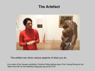The Artefact




   The artifact can show various aspects of what you do.

Co-curator of the Gauguin exhibition Christine Riding talking about 'Oviri' during filming for the
Tate's short film on the artisthttp://blog.tate.org.uk/?p=3179
 