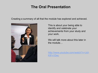 The Oral Presentation


Creating a summary of all that the module has explored and achieved.

                                This is about your being able to
                                identify and celebrate your
                                achievements from your study and
                                your work.

                                We will talk more about this later in
                                the module…


                                http://www.youtube.com/watch?v=Jch
                                KtFn1Dec
 