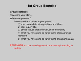 1st Group Exercise
Group exercises
Reviewing your plan…
Where are you now?
   Discuss with the others in your group:
       1) Your research/inquiry questions and ideas
       2) Your inquiry title
       3) Ethical issues that are involved in the inquiry
       4) What you have done so far in terms of researching
       literature
       5) What you have done so far in terms of gathering data

REMEMBER you can use diagrams to and concept mapping to
  do this
 