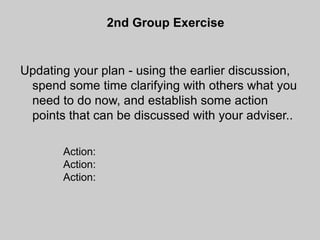 2nd Group Exercise


Updating your plan - using the earlier discussion,
 spend some time clarifying with others what you
 need to do now, and establish some action
 points that can be discussed with your adviser..

       Action:
       Action:
       Action:
 