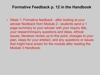 Formative Feedback p. 12 in the Handbook


• Week 1: Formative feedback - after looking at your
  adviser feedback from Module 2 - students send a 1
  page summary to your adviser with your inquiry title,
  your research/inquiry questions and ideas, ethical
  issues, literature review up to this point, changes to your
  plan, ideas for your artefact, and any questions or issues
  that might have arisen for the module after reading the
  Module 3 Handbook.
 
