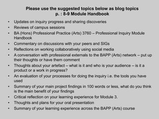Please use the suggested topics below as blog topics
                        p. : 8-9 Module Handbook
•   Updates on inquiry progress and sharing discoveries
•   Reviews of campus sessions
•   BA (Hons) Professional Practice (Arts) 3760 – Professional Inquiry Module
    Handbook
•   Commentary on discussions with your peers and SIGs
•   Reflections on working collaboratively using social media
•   A conversation with professional externals to the BAPP (Arts) network – put up
    their thoughts or have them comment
•   Thoughts about your artefact – what is it and who is your audience – is it a
    product or a work in progress?
•   An evaluation of your processes for doing the inquiry i.e. the tools you have
    used
•   Summary of your main project findings in 100 words or less, what do you think
    is the main benefit of your findings
•   Critical reflection on your learning experience for Module 3.
•   Thoughts and plans for your oral presentation
•   Summary of your learning experience across the BAPP (Arts) course
 