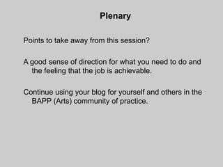 Plenary

Points to take away from this session?

A good sense of direction for what you need to do and
  the feeling that the job is achievable.

Continue using your blog for yourself and others in the
  BAPP (Arts) community of practice.
 