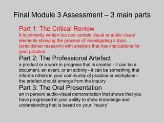 Final Module 3 Assessment – 3 main parts
 Part 1: The Critical Review
 It is primarily written but can contain visual or audio visual
 elements showing the process of investigating a topic
 (practitioner research) with analysis that has implications for
 your practice.
 Part 2: The Professional Artefact
 a product or a work in progress that is created - it can be a
 document, an event, or an activity - it can be something that
 informs others in your community of practice or workplace -
 the artefact should emerge from the inquiry
 Part 3: The Oral Presentation
 an in person/ audio-visual demonstration that shows that you
 have progressed in your ability to show knowledge and
 understanding that is based on your ‘inquiry’
 