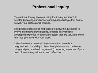 Professional Inquiry

Professional Inquiry involves using the inquiry approach to
develop knowledge and understanding about a topic that has to
do with your professional practice.

This process uses steps and stages to allow the questions to
evolve into finding our solutions, creating interventions,
developing expertise in particular subject that are valuable to the
interface you have with your work.

It also involves a personal dimension in that there is a
progression in the ability to think through issues and problems
using analysis, academic argument (convincing someone of your
point of view using evidence) and reflection.
 