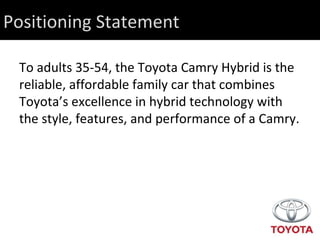 Positioning Statement To adults 35-54, the Toyota Camry Hybrid is the reliable, affordable family car that combines Toyota’s excellence in hybrid technology with the style, features, and performance of a Camry. 