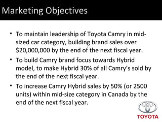 Marketing Objectives To maintain leadership of Toyota Camry in mid-sized car category, building brand sales over $20,000,000 by the end of the next fiscal year.  To build Camry brand focus towards Hybrid model, to make Hybrid 30% of all Camry’s sold by the end of the next fiscal year. To increase Camry Hybrid sales by 50% (or 2500 units) within mid-size category in Canada by the end of the next fiscal year. 