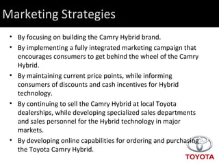 Marketing Strategies By focusing on building the Camry Hybrid brand.  By implementing a fully integrated marketing campaign that encourages consumers to get behind the wheel of the Camry Hybrid. By maintaining current price points, while informing consumers of discounts and cash incentives for Hybrid technology. By continuing to sell the Camry Hybrid at local Toyota dealerships, while developing specialized sales departments and sales personnel for the Hybrid technology in major markets. By developing online capabilities for ordering and purchasing the Toyota Camry Hybrid. 