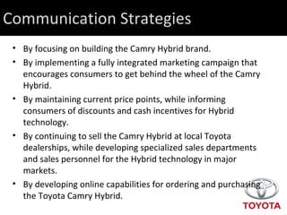 Communication Strategies By focusing on building the Camry Hybrid brand.  By implementing a fully integrated marketing campaign that encourages consumers to get behind the wheel of the Camry Hybrid. By maintaining current price points, while informing consumers of discounts and cash incentives for Hybrid technology. By continuing to sell the Camry Hybrid at local Toyota dealerships, while developing specialized sales departments and sales personnel for the Hybrid technology in major markets. By developing online capabilities for ordering and purchasing the Toyota Camry Hybrid. 