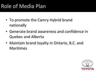 Role of Media Plan To promote the Camry Hybrid brand nationally Generate brand awareness and confidence in Quebec and Alberta Maintain brand loyalty in Ontario, B.C. and Maritimes 