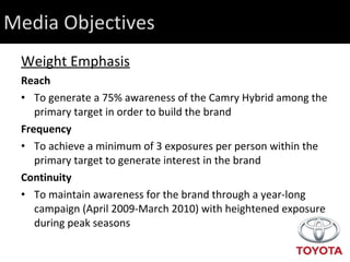 Media Objectives Weight Emphasis Reach  To generate a 75% awareness of the Camry Hybrid among the primary target in order to build the brand Frequency To achieve a minimum of 3 exposures per person within the primary target to generate interest in the brand Continuity To maintain awareness for the brand through a year-long campaign (April 2009-March 2010) with heightened exposure during peak seasons 