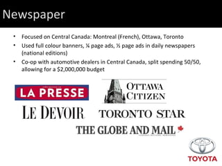 Newspaper Focused on Central Canada: Montreal (French), Ottawa, Toronto Used full colour banners, ¼ page ads, ½ page ads in daily newspapers (national editions) Co-op with automotive dealers in Central Canada, split spending 50/50, allowing for a $2,000,000 budget 