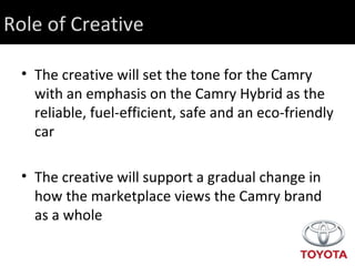 The creative will set the tone for the Camry with an emphasis on the Camry Hybrid as the reliable, fuel-efficient, safe and an eco-friendly car  The creative will support a gradual change in how the marketplace views the Camry brand as a whole Role of Creative 