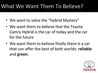 What We Want Them To Believe? We want to solve the “Hybrid Mystery” We want them to believe that the Toyota Camry Hybrid is the car of today and the car for the future We want them to believe finally there is a car that can offer the best of both worlds:  reliable  and  green. 