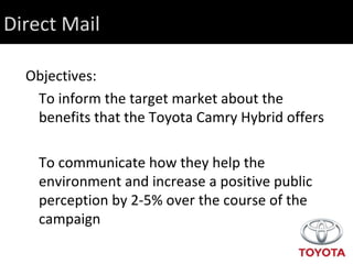 Direct Mail Objectives: To inform the target market about the benefits that the Toyota Camry Hybrid offers To communicate how they help the environment and increase a positive public perception by 2-5% over the course of the campaign 