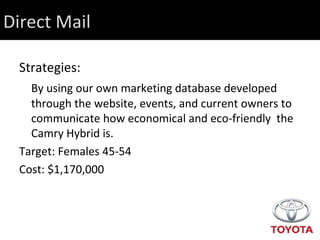 Direct Mail Strategies: By using our own marketing database developed through the website, events, and current owners to communicate how economical and eco-friendly  the Camry Hybrid is. Target: Females 45-54 Cost: $1,170,000 
