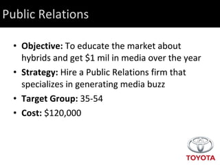 Public Relations Objective:  To educate the market about hybrids and get $1 mil in media over the year Strategy:  Hire a Public Relations firm that specializes in generating media buzz Target Group:  35-54  Cost:  $120,000 