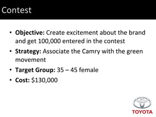 Contest Objective:  Create excitement about the brand and get 100,000 entered in the contest Strategy:  Associate the Camry with the green movement Target Group:  35 – 45 female Cost:  $130,000 