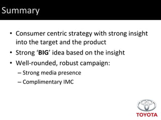 Summary Consumer centric strategy with strong insight into the target and the product Strong ‘ BIG ’ idea based on the insight Well-rounded, robust campaign: Strong media presence Complimentary IMC 