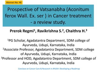Prospective of Vatsanabha (Aconitum
ferox Wall. Ex. ser ) in Cancer treatment
- a review study.
Prerok Regmi1, Ravikrishna S.2, Chaithra H.3
1PG Scholar, Agadatantra Department, SDM college of
Ayurveda, Udupi, Karnataka, India
2Associate Professor, Agadatantra Department, SDM college
of Ayurveda, Udupi, Karnataka, India
3Professor and HOD, Agadatantra Department, SDM college of
Ayurveda, Udupi, Karnataka, India
Conclave on Cancer Care & Research in AYUSH: Developing a Roadmap
Abstract No: 46
 