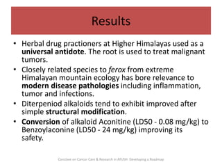 Results
• Herbal drug practioners at Higher Himalayas used as a
universal antidote. The root is used to treat malignant
tu...