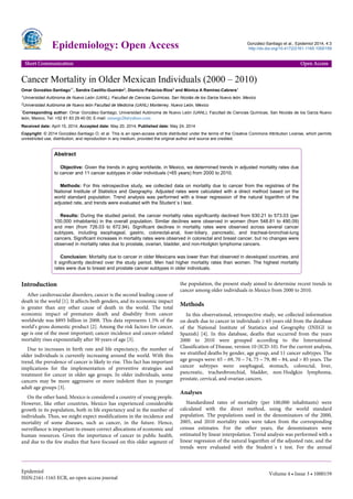 Cancer Mortality in Older Mexican Individuals (2000 – 2010)
Omar González-Santiago1*, Sandra Castillo-Guzmán2, Dionicio Palacios-Ríos2 and Mónica A Ramírez-Cabrera1
1Universidad Autónoma de Nuevo León (UANL), Facultad de Ciencias Químicas, San Nicolás de los Garza Nuevo león, Mexico
2Universidad Autónoma de Nuevo león Facultad de Medicina (UANL) Monterrey, Nuevo León, México
*Corresponding author: Omar González-Santiago, Universidad Autónoma de Nuevo León (UANL), Facultad de Ciencias Químicas, San Nicolás de los Garza Nuevo
león, Mexico, Tel: +52 81 83 29 40 00; E-mail: omargs28@yahoo.com
Received date: April 15, 2014; Accepted date: May 20, 2014; Published date: May 24, 2014
Copyright: © 2014 González-Santiago O, et al. This is an open-access article distributed under the terms of the Creative Commons Attribution License, which permits
unrestricted use, distribution, and reproduction in any medium, provided the original author and source are credited.
Abstract
Objective: Given the trends in aging worldwide, in Mexico, we determined trends in adjusted mortality rates due
to cancer and 11 cancer subtypes in older individuals (>65 years) from 2000 to 2010.
Methods: For this retrospective study, we collected data on mortality due to cancer from the registries of the
National Institute of Statistics and Geography. Adjusted rates were calculated with a direct method based on the
world standard population. Trend analysis was performed with a linear regression of the natural logarithm of the
adjusted rate, and trends were evaluated with the Student´s t test.
Results: During the studied period, the cancer mortality rates significantly declined from 630.21 to 573.03 (per
100,000 inhabitants) in the overall population. Similar declines were observed in women (from 548.81 to 490.09)
and men (from 726.03 to 672.94). Significant declines in mortality rates were observed across several cancer
subtypes, including esophageal, gastric, colorectal-anal, liver-biliary, pancreatic, and tracheal-bronchial-lung
cancers. Significant increases in mortality rates were observed in colorectal and breast cancer, but no changes were
observed in mortality rates due to prostate, ovarian, bladder, and non-Hodgkin lymphoma cancers.
Conclusion: Mortality due to cancer in older Mexicans was lower than that observed in developed countries, and
it significantly declined over the study period. Men had higher mortality rates than women. The highest mortality
rates were due to breast and prostate cancer subtypes in older individuals.
Introduction
After cardiovascular disorders, cancer is the second leading cause of
death in the world [1]. It affects both genders, and its economic impact
is greater than any other cause of death in the world. The total
economic impact of premature death and disability from cancer
worldwide was $895 billion in 2008. This data represents 1.5% of the
world’s gross domestic product [2]. Among the risk factors for cancer,
age is one of the most important; cancer incidence and cancer-related
mortality rises exponentially after 50 years of age [3].
Due to increases in birth rate and life expectancy, the number of
older individuals is currently increasing around the world. With this
trend, the prevalence of cancer is likely to rise. This fact has important
implications for the implementation of preventive strategies and
treatment for cancer in older age groups. In older individuals, some
cancers may be more aggressive or more indolent than in younger
adult age groups [3].
On the other hand, Mexico is considered a country of young people.
However, like other countries, Mexico has experienced considerable
growth in its population, both in life expectancy and in the number of
individuals. Thus, we might expect modifications in the incidence and
mortality of some diseases, such as cancer, in the future. Hence,
surveillance is important to ensure correct allocations of economic and
human resources. Given the importance of cancer in public health,
and due to the few studies that have focused on this older segment of
the population, the present study aimed to determine recent trends in
cancer among older individuals in Mexico from 2000 to 2010.
Methods
In this observational, retrospective study, we collected information
on death due to cancer in individuals ≥ 65 years old from the database
of the National Institute of Statistics and Geography (INEGI in
Spanish) [4]. In this database, deaths that occurred from the years
2000 to 2010 were grouped according to the International
Classification of Disease, version 10 (ICD-10). For the current analysis,
we stratified deaths by gender, age group, and 11 cancer subtypes. The
age groups were: 65 – 69, 70 – 74, 75 – 79, 80 – 84, and > 85 years. The
cancer subtypes were: esophageal, stomach, colorectal, liver,
pancreatic, tracheobronchial, bladder, non-Hodgkin lymphoma,
prostate, cervical, and ovarian cancers.
Analyses
Standardized rates of mortality (per 100,000 inhabitants) were
calculated with the direct method, using the world standard
population. The populations used in the denominators of the 2000,
2005, and 2010 mortality rates were taken from the corresponding
census estimates. For the other years, the denominators were
estimated by linear interpolation. Trend analysis was performed with a
linear regression of the natural logarithm of the adjusted rate, and the
trends were evaluated with the Student´s t test. For the annual
Epidemiology: Open Access González-Santiago et al., Epidemiol 2014, 4:3
http://dx.doi.org/10.4172/2161-1165.1000159
Short Communication Open Access
Epidemiol
ISSN:2161-1165 ECR, an open access journal
Volume 4 • Issue 3 • 1000159
 