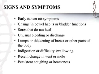SIGNS AND SYMPTOMS
•
•
•
•
•

Early cancer no symptoms
Change in bowel habits or bladder functions
Sores that do not heal
Unusual bleeding or discharge
Lumps or thickening of breast or other parts of
the body
• Indigestion or difficulty swallowing
• Recent change in wart or mole
• Persistent coughing or hoarseness

 