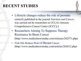 RECENT STUDIES
• Lifestyle changes reduce the risk of prostate
cancer( published in the journal Nutrition and Cancer,
was carried out by researchers at UCLA's Jonsson
Comprehensive Cancer Center (JCCC).)

• Researchers Aiming To Suppress Therapy
Resistance In Brain Cancer
(http://www.medicalnewstoday.com/releases/262571.php)
• Fish Oils Reduce Risk Of Breast Cancer
(http://www.medicalnewstoday.com/articles/262612.php)

 