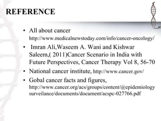 REFERENCE
• All about cancer
http://www.medicalnewstoday.com/info/cancer-oncology/

• Imran Ali,Waseem A. Wani and Kishwar
Saleem,( 2011)Cancer Scenario in India with
Future Perspectives, Cancer Therapy Vol 8, 56-70
• National cancer institute, http://www.cancer.gov/
• Gobal cancer facts and figures,
http://www.cancer.org/acs/groups/content/@epidemiology
surveilance/documents/document/acspc-027766.pdf

 